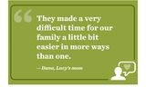 “They made a very difficult time for our family a little bit easier in more ways than one.”  -	Dana, Lucy’s mom