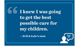 “I knew I was going to get the best possible care for my children.”  - Erik & Luke’s mom