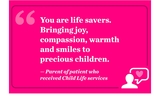 You are life savers. Bringing joy, compassion, warmth and smiles to precious children. — Parent of patient who received Child Life services